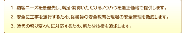 1.�ڋq�j�[�Y���ŗD�悵�A�����E�[������������m�E�n�E��K�����i�Œ񋟂��܂��B
2.���S�ɍH���𐋍s���邽�߁A�]�ƈ��̈��S����ƌ���̈��S�Ǘ���O�ꂵ�܂��B
3.����̈ڂ�ς��ɑΉ����邽�߁A�V���ȋZ�p��ǋ����܂��B